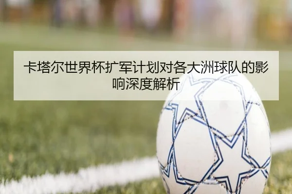 卡塔尔世界杯扩军计划对各大洲球队的影响深度解析